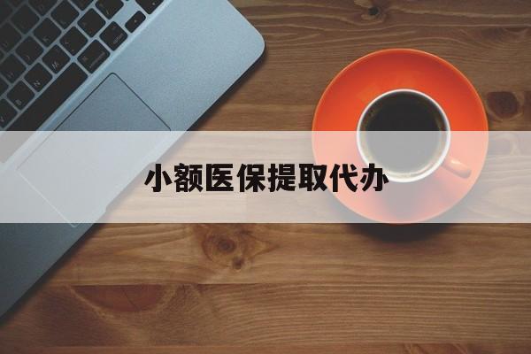 无锡小额医保提取代办(小额医保提取代办流程)