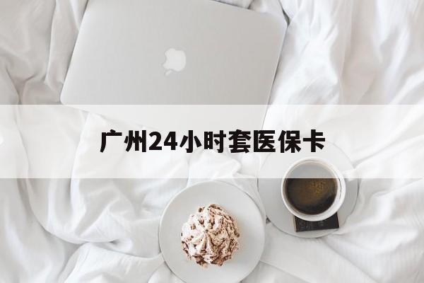 无锡广州24小时套医保卡(广州哪里有套医保卡地方)