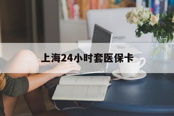 无锡上海24小时套医保卡(上海套医保卡一般几个点)